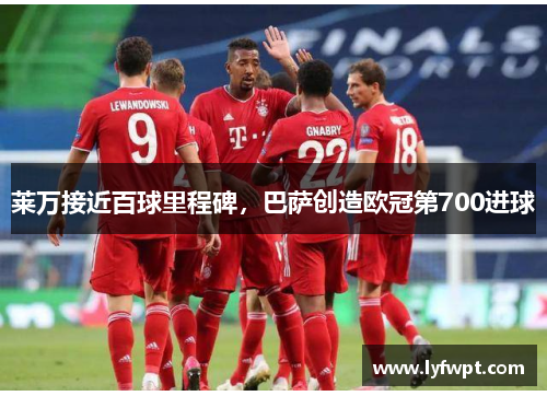 莱万接近百球里程碑，巴萨创造欧冠第700进球