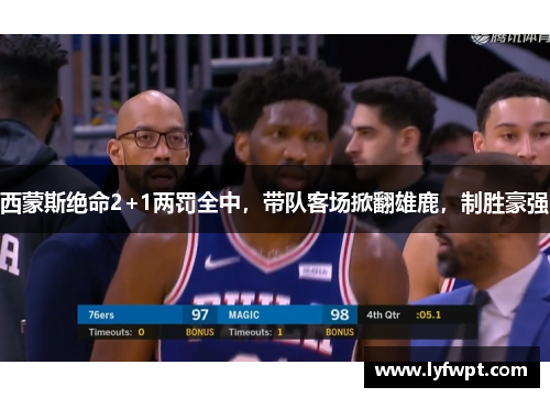 西蒙斯绝命2+1两罚全中，带队客场掀翻雄鹿，制胜豪强